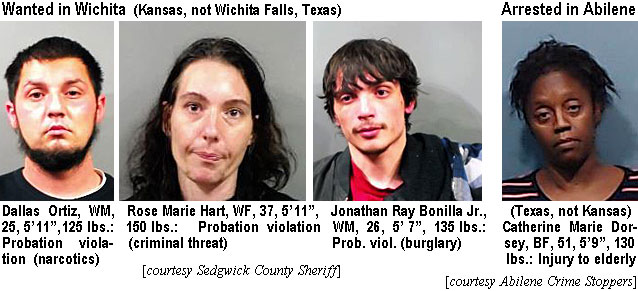 dalortiz.jpg Wanted in Wichita (Kansas, not Wichita Falls, Texas): Dallas Ortiz, WM, 25, 5'11", 125 lbs, probation violation (narcotics); Rose Marie Hart, WF, 37, 5'11", 150 lbs, probation violation (criminal threat); Jonathan Ray Bonilla Jr., WM, 26, 5'7", 135 lbs, prob. viol. (burglary) (Sedgwick County Sheriff); Arrested in Abilene (Texas, not Kansas): Catherine Marie Dorsey, BF, 51, 5'9", 130 lbs, injury to elderly (Abilene Crime Stoppers)