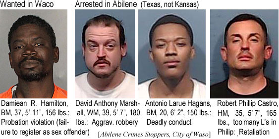 damienr.jpg Wanted in Waco: Damiean R. Hamilton, BM, 37, 5'11", 156 lbs, probation violation (failure to register as sex offender); Arrested in Abilene (Texas, not Kansas): David Anthony Marshall, WM, 39, 5'7", 180 lbs, aggrav. robbery; Antonio Larue Hagans, BM, 20, 6'2", 150 lbs, deadly conduct; Robert Phillip Castro, WM, HM, 35, 5'7", 165 lbs, too many L's in Philip, retaliation (Abilene Crime Stoppers, City of Waco)