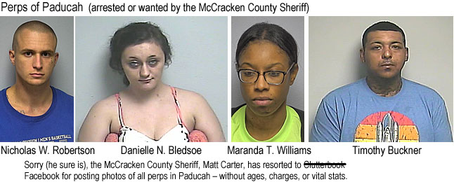 daniemar.jpg Perps of Paducah (arrested or wanted by the McCracken County Sheriff): Nicholas W. Robertson, Danielle N. Bledsoe, Maranda T. Williams, Timothy Buckner; sorry (he sure is) the McCracken County Sheriff, Matt Carter, has resorted to Clutterbook Facebook for posting photos of all perps in Paducah, without ages,charges, or vital stats