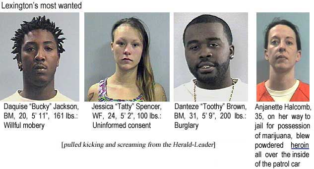 Lexington's most wanted: Daquise Jackson "Bucky", BM, 20, 5'11", 161 lbs, willful mobery; Jessica Spencer "Tatty", WF, 24, 5'2", 100 lbs, uninformed consent; Danteze Brown "Toothy", BM, 31, 5'9", 200 lbs, burglary (pulled kicking and screaming from the Herald-Leader); Anjanette Halcomb, 35, on her way to jail for possession of marijuana, blew powdered heroin all over the inside of the patrol car
