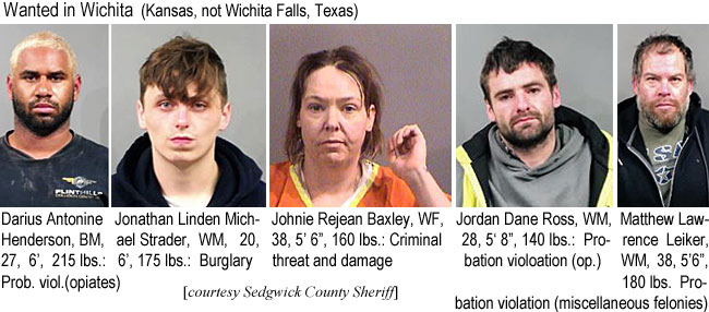dariusan.jpg Wanted in Wichita (Kansas, not Wichita Falls, Texas): Darius Antonine Henderson, BM, 27, 6', 215 lbs, prob. viol. (opiates); Jonathan Linden Michael Strader, WM, 20, 6', 175 lbs, burglary; Johnie Rejean Baxley, WF, 38, 5' 6", 160 lbs, criminal threat and damage; Jodan Dane Ross, WM, 28, 5'8", 140 lbs, probation violation (op.); Matthew Lawrence Leiker, WM, 38, 5'6", 180 lbs, probation violation (miscellaneous felonies) (Sedgwick County Sheriff)