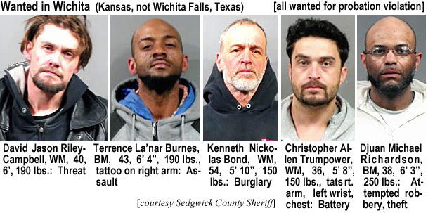 davidjas.jpg Wanted in Wichita (Kansas,not Wichita Falls, Texas) (all wanted for probation violation): David Jason Riley-Campbell, WM, 40, 6', 190 lbs, threat; Terrence La'nar Burnes, BM, 43, 6'4", 190 lbs, tattoo on right arm, assault; Kenneth Nickolas Bond, WM, 54, 5'10", 150 lbs, burglary; Christopher Allen Trumpower, WM, 36, 5'8", 150 lbs, tattoos rt. arm, left wrist, chest, battery; Djuan Michael Richardson, BM, 38, 6'3", 250 lbs, attempted robbery, theft (Sedgwick County Sheriff)