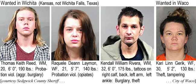 deannlay.jpg Wanted in Wichita (Kansas, not Wichita Falls, Texas): Thomas Keith Reed, WM, 20, 6'0", 190 lbs, probation viol. (aggr. burglary); Raquele Deann Laymon,  WF, 21, 5'7, 140 lbs, probation viol. (opiates); Kendall William Rivera, WM, 32, 6'0", 175 lbs, tattoos on right calf, back, left arm, left ankle, burglary,theft (Sedgwick County Sheriff); Wanted in Waco: Kaari Linn Gerk, WF, 30, 5'2", 130 lbs, theft, tampering (City of Waco)