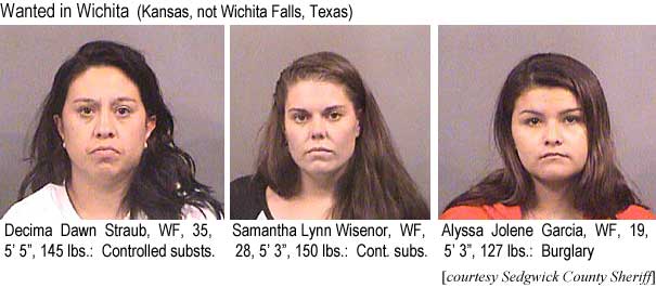 decimasa.jpg Wanted in Wichita (Kansas, not Wichita Falls, Texas): Decima Dawn Straub, WF, 35, 5'5", 145 lbs, controlled substs.; Samantha Lynn Wisenor, WF, 28, 5'3", 150 lbs, cont. subs.; Alyssa Joene Garcia, WF, 19, 5'3", 127 lbs, burglary (Sedgwick County Sheriff)