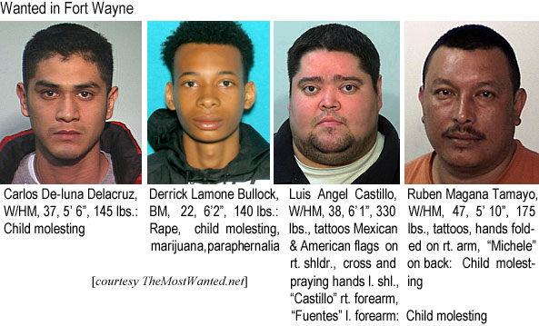 delacruz.jpg Wanted in Fort Wayne: Carlos De-Iuna Delacruz, W/HM, 37, 5'6", 145 lbs, child molesting; Derrick Lamone Bullock, BM, 22, 6'2", 140 lbs, rape, child molesting, marijuana, parapheernalis; Luis Angel Castillo, W/HM, 38, 6'1", 330 lbs, tattoos Mexican & American flags on rt. shldr., cross and praying hands l. shl.., "Castillo"rt. forearm, "Fuentes" l. forearm, child molesting;; Ruben Magana Tamayo, W/HM, 47, 5'10", 175 lbs, tattoos, hands folded on rt. arm, "Michele"on back, child molesting
