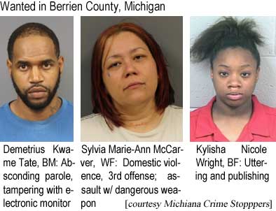 demetriu.jpg Wanted in Berrien County, Michigan: Demetrius Kwame Date, BM: Absconding parole, tampering with an electronic monitor; Sylvia Marie-Ann McCarver, WF: Domestic violence, 3rd offense; assault w/ dangerous weapon; Kylisha Nicole Knight, BF: Uttering and publishing (Michiana Crime Stoppers)