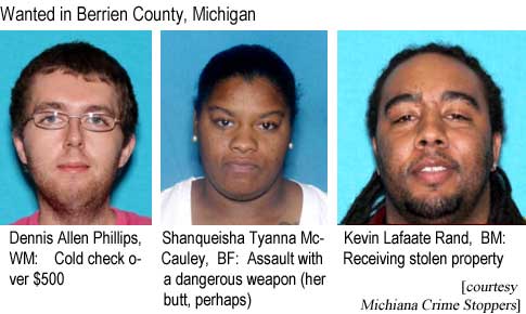dennshan.jpg Wanted in Berrien County, Michigan: Dennis Allen Phillips, WM, cold check over $500; Shanqueisha Tyanna McCauley, BF, assault with a dangerous weapon (her butt, perhaps); Kevin Lafaate Rand, BM, receiving stolen property (Michiana Crime Stoppers)