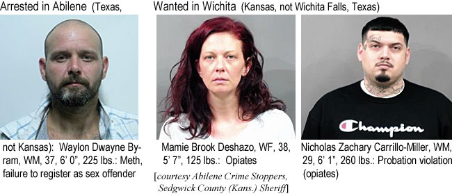 dexhazom.jpg Arrested in Abilene (Texas,not Kansas): Waylon Dwayne Byram, WM, 37, 6'0", 225 lbs, meth, failure to registeras sex offender; Wanted in Wichita (Kansas, not Wichita Falls, Texas): Memie Brook Deshazo, WF, 38, 5'7", 125 lbs, opiates; Nicholas Zachary Carrillo-Miller, WM, 29, 6'1", 260 lbs, probation violation (opiates) (Abilene Crime Stoppers, Sedgwick County Kans. Sheriff)
