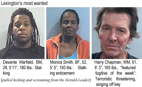 devantew.jpg Lexington's most wanted: Devante Warfield, BM, 24, 5'11", 180 lbs, stalking; Monica Smith, BF, 52, 5'5", 150 lbs, stalking enticement; Harry Chapman, WM, 61, 6'3", 165 lbs, "featured fugitive of the week," terroristic threatening, singing off key (pulled kicking and screraming from the Herald-Leader)