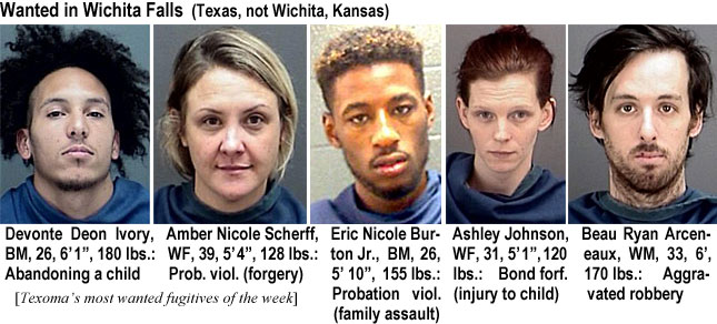 devontei.jpg Wanted in Wichita Falls (Texas, not Wichita, Kansas): Devonte Deon Ivory, BM, 26, 6'1", 180 lbs, abandoning a child; Amber Nicole Scherff, WF, 39, 5'4", 128 lbs, prob. viol. (forgery); Eric Nicole Burton Jr., BM, 26, 5'10", 155 lbs, probation viol. (family assault); Ashley Johnson, WF, 31, 5'1", 120 lbs, bond forf. (injury to child); Beau Ryan Arceneaux, WM, 33, 6', 170 lbs, aggravated robbery (Texoma's)