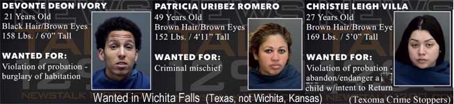 devontep.jpg Wanted in Wichita Falls (Texas, not Kansas): Devonte Deon Ivory, 21, black hair, brown eyes, 158 lbs, 6'0", violation of probation, burglary of habitation; Patricia Uribez Romero, 49, brown hair, brown eyes, 152 lbs, 4'11", criminal mischief; Christie Leigh Villa, 27, brown hair, brown eyes, 169 lbs, 5'0", violation of probation, abandon/endanger a child w/intent to return (Texoma Crime Stoppers)