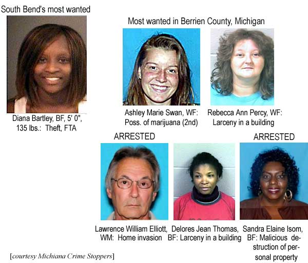 South Bend's most wanted: Diana Bartley, BF, 5'0", 135 lbs, theft, FTA; Most wanted in Berrien County, Michigan: Ashley Marie Swan, WF, poss. of marijuana (2nd); Rebecca Ann Percy, WF, larceny in a building; (Arrested) Lawrence William Elliott, WM, Home invasion; Delores Jean Thomas, BF, larceny in a building; (Arrested) Sandra Elaine Isom, BF, malicious destruction of personal property (Michiana Crime Stoppers)