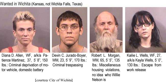 diankail.jpg Wanted in Wichita (Kansas, not Wichita Falls, Texas): Diana D. Allen, WF, a/k/a Patience Martinez, 37, 5'8", 150 lbs, criminal deprivation of motor vehicle, domestic battery; Devin C. Jurado-Boyer, WM, 23, 5'9", 170 lbs, criminal trespassing; Robert L. Morgan, WM, 65, 5'5", 135 lbs, miscellaneous housing violations, no idea who Willie Nelson is; Kailie L. Wells, WF, 27, a/k/a Kayla Wells, 5'0", 130 lbs, escape from work release (City of Wichita)