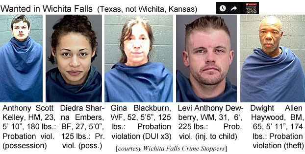 diedrash.jpg Wanted in Wichita Falls (Texas, not Wichita, Kansas): Anthony Scott Kelley, HM, 23, 5'10", 180 lbs, probation viol. (possession); Diedra Sharna Embers, BF, 27, 5'0", 125 lbs, pr. viol (poss.); Gina Blackburn, WF, 52, 5'5", 125 lbs, probation violation (DUIx3); Levi Anthony Dewberry, WM, 31, 6', 225 lbs, prob. viol. (inj. to child); Dwight Allen Haywood, BM, 65, 5'11", 174 lbs, probation violation (theft) (Wichita Falls Crime Stoppers)