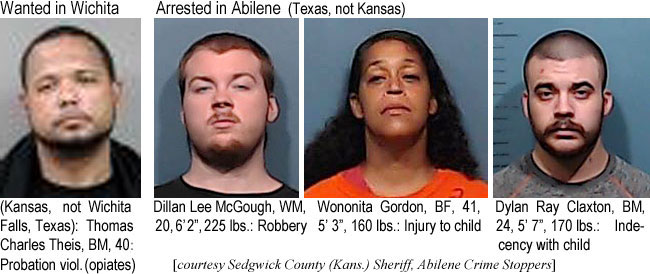 dillandy.jpg Wanted in Wichita (Kansas, not Wichita Falls,Texas): Thomas Charles Theis, BM, 40, probation viol. (opiates); Arrested in Abilene (Texas, not Kansas): Dillan Lee McGough, WM, 20, 6'2", 225 lbs, robbery; Wononita Gordon, BF, 41, 5'3", 160 lbs, injury to child; Dylan Ray Claxton, BM, 24, 5'7", 170 lbs, indecency with child (Sedgwick County (Kans.) Sheriff, Abilene Crime Stoppers)