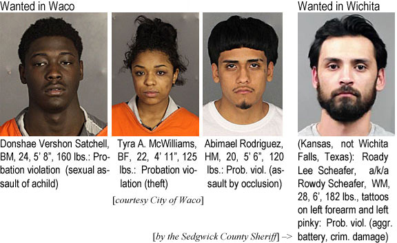 donshaes.jpg Wanted in Waco (City of Waco): Donshae Vershon Satchell, BM, 24, 5'8", 160 lbs, probation violation (sexual assault of a child); Tyra A. McWilliams, BF, 22, 4'11", 125 lbs, probation violation (theft); Abimael Rodriguez, HM, 20, 5'6", 120 lbs, prob. viol. (assault by occlusion); Wanted in Wichita (Kansas, not Wichita Falls, Texas): Roady Lee Scheafer, a/k/a Rowdy Scheafer, WM, 6', 182 lbs, tattoos on left forearm and left pinky: Prob.viol. (aggr. battery, crim. damage) (Sedgwick County Sheriff)