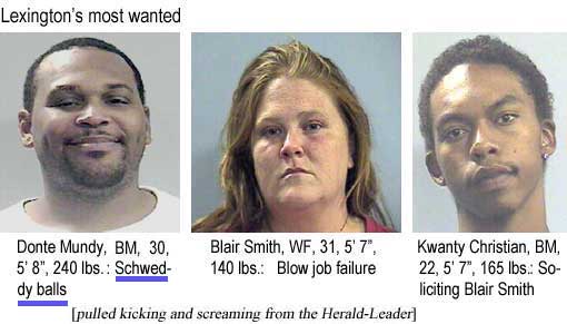 Lexington's most wanted: Donte Mundy, BM, 30, 5'8", 240 lbs, Schweddy balls; Blair Smith, WF, 31, 5'7", 140 lbs, blow job failure; Kwanty Christian, BM, 22, 5'7", 165 lbs, soliciting Blair Smith (pulled kicking and screaming from the Herald-Leader)