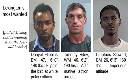 donyetim.jpg Lexington's most wanted (pulled kicking and screaming from the Herald-Leader): Donyell Flippins, BM, 47, 6'0", 140 lbs, flippin' the bird at white police officer; Timothy Riely, WM, 46, 6'2", 190 lbs, affirmative action arrest; Timetrus Stewart, BM, 26, 6'3", 160 lbs, imperious attitude