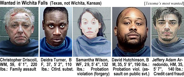 driscoll.jpg Wanted in Wichita Falls (Texas, not Wichita, Kansas) (Texoma's most wanted): Chistopher Driscoll, WM, 59, 6'1", 220 lbs, family assault; Deidra Turner, BF, 37, 5'2", 110l lbs, ctrld. subst.; Samantha Wilson, WF, 29, 5'4", 132 lbs, probation violation (forgery); David Hutchinson, BM, 35, 5'9", 190 lbs, probation viol. (assault on public svt.); Jeffery Adam Arredondo, HM, 35, 5'7", 140 lbs, credit card fraud