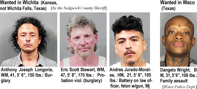 dubbadubba.jpg Wanted in Wichita (Kansas, not Wichita Falls, Texas) (by the Sedgwick County Sheriff): Anthony Joseph Longoria, WM, 41, 5'6", 150 lbs, burglary; Eric Scott Stewart, WM, 47, 5'8", 170 lbs, probation viol. (burglary); Andrew Jurado-Morales, HM, 21, 5'8", 195 lbs, battery on law officer, felon w/gun, mj.; Wanted in Waco (Texas): Dangelo Wright, BM, 31, 5'9", 108 lbs, family assault (Waco Police Dept.)