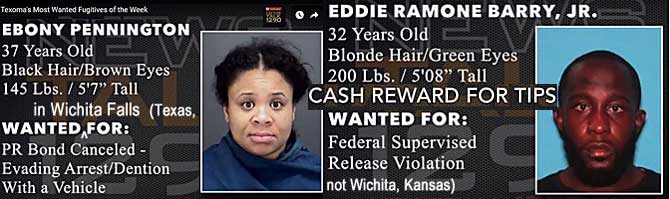 ebonyedd.jpg Texoma's most wanted fugitives of the week: Wanted in Wichita Falls (Texas, not Wichita, Kaansas): Ebony Pennington, 37, black hair, brown eyes, 145 lbs, 5'7", PR bond canceled, evading arrest/dention [sic] with vehicle; Eddie Ramone Barry Jr., 32, blonde [sic] hair, green [sic] eyes, 200 lbs, 5'8", federal supervised release violation, cash reward for tips