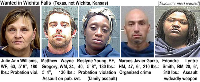 edondrel.jpg Wanted in Wichita Falls (Texas, not Wichita Kansas) (Texoma's): Julie Ann Williams, WF, 63, 5'8", 180 lbs, probation viol.; Matthew Wayne Gregory, WM, 34, 5'4", 130 lbs, assault on pub. svt.; Roslyne Young, BF, 40, 5'8", 130 lbs, probation violation (family assault); Marcos Javier Garza, HM, 47, 6', 210 lbs, organized crime; Edondre Lyntre Smith, BM, 20, 6', 340 lbs, assault w/deadly weapon