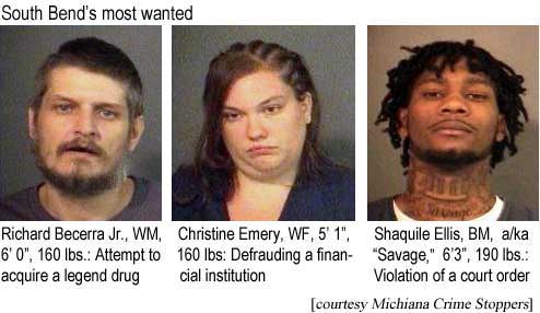 South Bend's most wanted: Richard Becerra Jr., WM, 6'0", 160 lbs, attempt to acquire a legend drug; Christine Emery, WF, 5'1", 160 lbs, defrauding a financial institutiion; Shaquile Ellis, BM, a/k/a "Savage," 6'3", 190 lbs, violation of a court order (courtesy Michiana Crime Stoppers)