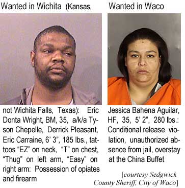ericjess.jpg Wanted in Wichita (Kansas, not Wichita Falls, Texas): Eric Donta Wright, BM, 35, a/k/a Tyson Chepelle, Derrick Pleasant, Eric Carraine, 6' 3", 185 lbs, tattoos "EZ" on neck, "T" on chest, "Thug" on left arm, "Easy" on right arm, possession of opiates and firearm; Wanted in Waco: Jessica Bahena Aguilar, HF, 35, 5'2", 280 lbs, conditional release violation, unauth. absence from jail, overstay at the China Buffet (Sedgwick County Sheriff, City of Waco)
