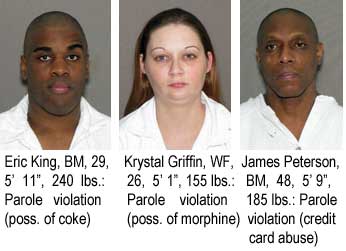 Eric King, BM, 29, 5'11", 240 lbs, parole violation (poss. of coke); Krystal Griffin, WF, 26, 5'1", 155 lbs, parole violation (poss. of morphine); James Peterson, BM, 48, 5'9", 185 lbs, parole violation (credit card abuse)