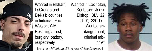 ericwats.jpg Wanted in Elkhart, LaGrange & DeKalb counties in Indiana, Eric Watson, WM, resisting arrest, burglary, battery, respectively; wanted in Lexington,Kentucky, Jarrin Bishop, BM, 22, 6'0", 230 lbs, wanton endangerment,criminal mischief (Michiana, Bluegrass Crime Stoppers)