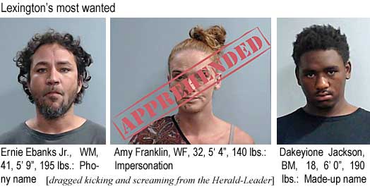 ernbanks.jpg Lexington's most wanted: Ernie Ebanks Jr., WM, 41, 5'9", 195 lbs, phony name; Amy Franklin, WF, 32, 5'4", 140 lbs, impersonation, apprehended; Dakeyione Jackson, BM, 18, 6'0", 190 lbs, made-up name (dragged kicking and screaming from the Herald-Leader)