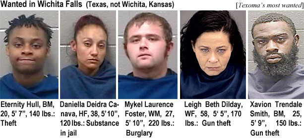eternity.jpg Wanted in Wichita Falls (Texas, not Wichita, Kansas) (Texoma): Eternity Hull, BM, 20, 5'7", 140 lbs, theft; Daniella Deidra Canava, HF, 38, 5'10",  120 lbs, substance in jail; Mykel Laurence Foster, WM, 27, 5' 10", 220 lbs, burglary; Leigh Beth Dilday, WF, 58, 5'5", 170 lbs, gun theft; Xavion Trendale Smith, BM, 25, 5'9", 150 lbs.,gun theft
