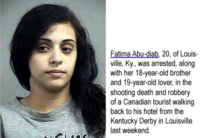 Fatima Abu-diab, 20, of Louisville, Ky., was arrested, along with her brother 18, and her lover, 19, in the shooting death and robbery of a Canadian tourist walking back to his hotel from the Kentucky Derby in Louisville last weekend