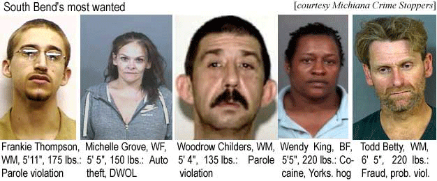 frankiet.jpg South Bend's most wanted: Frankie Thompson, WM, 5'11", 175 lbs, parole violation; Michelle Grove, WF, 5'5", 150 lbs, auto theft, DWOL; Woodrow Childers, WM, 5'4", 135 lbs, parole violation; Wendy King, BF, 5'5", 220 lbs, cocaine, Yorks. hog; Todd Betty, WM, 6'5", 220 lbs, fraud, prob. viol. (Michiana Crime Stoppers)