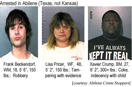 Arrested in Abilene: Frank Beckendorf, WM, 18, 5'6", 150 lbs, robbery; Lisa Pricer, WF, 48, 5'2", 150 lbs, tampering with evidence; Xavier Crump, BM, 27, 6'2", 300+ lbs, coke, indecency with child (Abilene Crime Stoppers)
