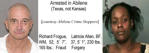 Arrested in Abilene (Texas, not Kansas): Richard Frogue, WM, 52, 5'7", 165 lbs, fraud; Latricia Allen, BF, 37, 5'1", 230 lbs, forgery (Abilene Crime Stoppers)