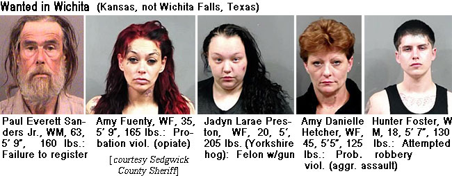 fuentyam.jpg Wamted in Wichita (Kansas, not Wichita Falls, Texas): Paul Everett Sanders Jr., WM, 63, 5'9", 160 lbs, failure to register; Amy Fuenty, WF, 35, 5'9", 165 lbs, probation viol. (opiate); Jadyn Larae Preston, WF, 20, 5', 205 lbs (Yorkshire hog), felon w/gun; Amy Danielle Hetcher, WF, 45, 5'5", 125 lbs, prob. viol. (aggr. assault); Hunter Foster, WM, 18, 5'7", 130 lbs, attempted robbery (Sedgwick County Sheriff)