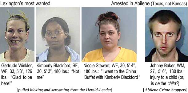 gertjohn.jpg Lexington's most wanted: Gertrude Winkler, WF, 33, 5'3", 126 lbs, "Glad to be here!"; Kimberly Blackford, BF, 30, 5'3", 180 lbs, "Not me" ; Nicole Taylor, WF, 33, 5'3", 180 lbs, "I went to the China Buffet with Kimberly Blackford" (pulled kicking and screaming from the Herald-Leader); Arrested in Abilene (Texas, not Kansas): Johnny Baker, WM, 27, 5'6", 130 lbs, injury to a child (or, is he the child?) (Abilene Crime Stoppers)