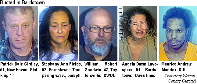 girdley.jpg Busted in Bardstown: Patrick Dale Girdley, 51, New Haven, stalking 1°; Stephany Ann Fields, 52, Bardstown, tamperin w/ev., paraph.; William Robert Goodwin, 42, Taylorsville, DWOL; Angela Dawn Lavespere, 51, Bardstown, owes fines; Maurice Andrew Maddox,DUI (Nelson County Gazette)