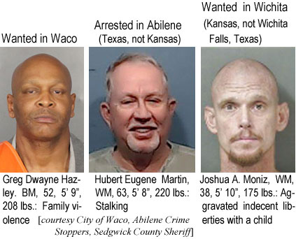 gregdway.jpg Wanted in Waco: Greg Dwayne Hazley, BM, 52, 5'9", 208 lbs, family violence; Arrested in Abilene (Texas, not Kansas): Hubert Eugene Martin, WM, 63, 5'8", 220 lbs, stalking; Wanted in Wichita (Kansas, not wichita Falls, Texas): Joshua A. Moniz, WM, 38, 5'10", 175 lbs, aggravated indecent liberties with a child (City of Waco, Abilene Crime Stoppers, Sedgwick County Sheriff)