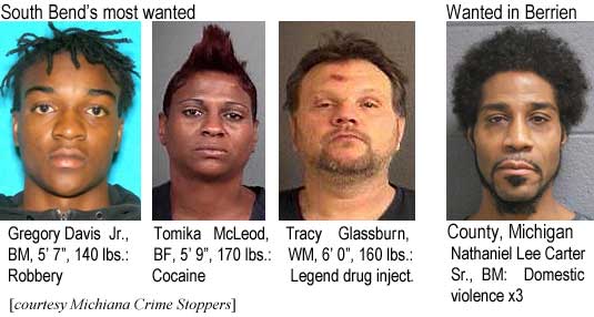 gregtomi.jpg South Bend's most wanted: Gregory Davis Jr., BM, 5'7", 140 lbs, robbery; Tomika McLeod, BF, 5'9", 170 lbs, cocaine; Tracy Glassburn, WM, 6'0", 160 lbs, legend drug inject.; Wanted in Berrien County, Michigan: Nathaniel Lee Carter Sr., BM, domestic violence x3 (Michiana Crime Stoppers)