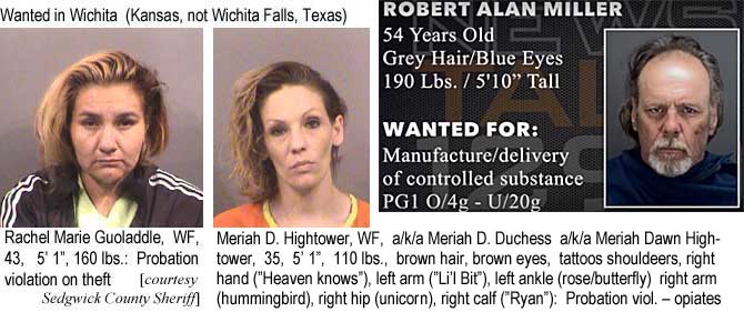 guodaddl.jpg Wanted in Wichita, Kansas (not Wichita Falls, Texas): Rachel Marie Guodaddle, WF, 43, 5'1'", 160 lbs, probation violation on theft; Meriah D. Hightower, WF, a/k/a Meriah D. Duchess a/k/a Meriah Dawn Hightower, 35, 5'1", 110 lbs, brown hair, brown eyes, tattoos shouolders, right hand ("Heaven knows"), left arm ("Li'l Bit"), left ankle (rose/butterfly), right arm (hummingbird), right hip (unicorn), right calf ("Ryan"), probation viol. opiates (Sedgwick County Sheriff); [WFalls] Robert Alan Miller, 54, grey hair, blue eyes, 190 lbs, 5'10", manufacture/delivery of controlled substance PG1 o/4g - u/20g