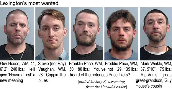 guyhouse.jpg Lexington's most wanted: Guy House, WM, 41, 6'2", 240 lbs, He'll give "House arrest" a new meaning; Stevie (not Ray) Vaughan, WM, 28, coppin' the blues; Franklin Price, WM, 30, 180 lbs; Freddie Price, WM, 29, 135 lbs; You've not heard of the notorious Price fixers? Mark Winkle, WM, 37, 5'10", 175 lbs: Rip Van's great-great-grandson, Guy House' cousin (pulled kicking & screaming from the Herald-Leader)