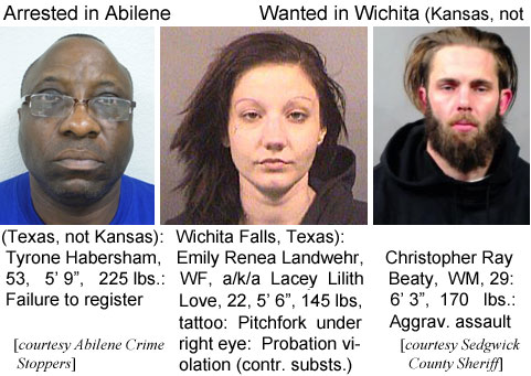 habershm.jpg Arrested in Abilene (Texas, not Kansas): Tyrone Habersham, 53, 5'9", 225 lbs, failure to register (Abilene Crime Stoppers); Wanted in Wichita (Kansas, not Wichita Falls, Texas): Emily Renea Landwehr, WF, a/k/a Lacey Lilith Love, 22, 5'6", 145 lbs, tattoo pitchfork under right eye, probation violation (contr. substs.); Christopher Ray Beaty, WM, 29, 6'3", 170 lbs, agggrav. assault (Sedgwick County Sheriff)