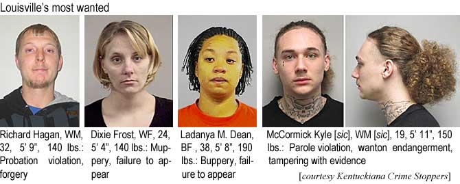 hagdixie.jpg Louisville's most wanted: Richard Hagan, WM, 32, 5'9", 140 lbs, probation violation, forgery; Dixie Frost, WF,24, 5'4", 140 lbs, muppery, failure to appear; Ladanya M. Dean, BF, 38, 5'8", 190 lbs, buppery, failure to appear; McCormick Kyle [sic], WM [sic], 19, 5'11", 150 lbs, parole violation, wanton endangerment, tampering with evidence (Kentuckiana Crime Stoppers)