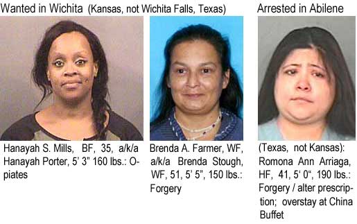 hanayeha.jph Hanayah S. Mills, BF, 35, a/k/a Hanayah Porter, 5'3", 160 lbs, opiates; Brenda A. Farmer, WF, a/k/a Brenda Stough WF, 51, 5'5", 150 lbs, forgery"; Arrested in Abilene (Texas, not Kansas): Romona Ann Arriaga, HF, 41, 5'0", 190 lbs, forgery alter prescription overstay at China Buffet