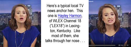 hayleyha.jpg Here's a typical local TV news anchor hen. This one is Hayley Harmon, of WLEX Channel 18 ("LEX18") in Lexington, Kentucky. Like most of them, she talks through her nose . . . .