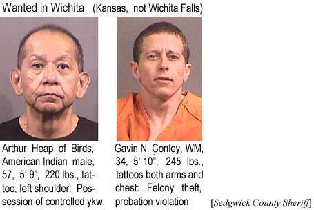 heapgavi.jpg Wanted in Wichita (Kansas, not Wichita Falls): Arthur Heap of Birds, American Indian male, 57, 5'9" 220 lbs, tattoo left shoulder, possession of controlled ykw; Gavin N. Conley, WM, 34, 5'10", 245 lbs, tattoos both arms and chest, theft (felony, probation violation) (Sedgwick County Sheriff)