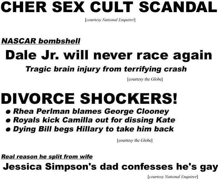 Cher sex cult scandal; NASCAR bombshell: Dale Jr. will never race again; Tragic brain injury; Divorce shockers: Rhea Perlman blames George Clooney; Royals kick Camilla out for dissing Kate; Dying Bill begs Hillary to take him back; Jessica Simpson's dad confesses he's gay; Far out fair food National Enquirer; Globe