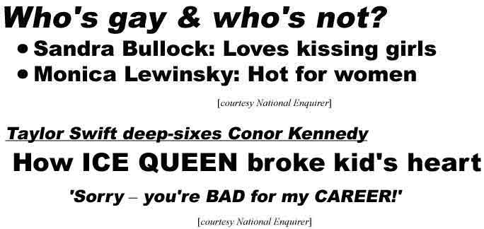 Who's gay & who's not: Sandra Bullock loves kissing girls, Monica Lewkinsky hot for women; How ICE QUEEN broke kid's heart: Taylor Swift deep-sixes Conor Kennedy, 'Sorry, you're BAD for my CAREER' (Enquirer, both)